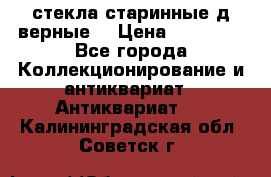 стекла старинные д верные. › Цена ­ 16 000 - Все города Коллекционирование и антиквариат » Антиквариат   . Калининградская обл.,Советск г.